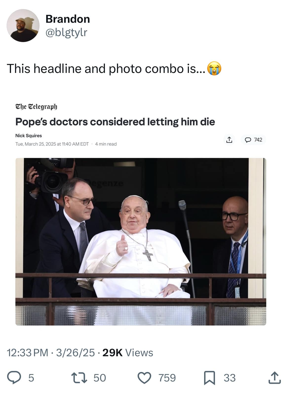 Brandon @blgtylr This headline and photo combo is... g the Celegraph Pope's doctors considered letting him die Nick Squires Tue, March 25, 2025 at 11:40 AM EDT • 4 min read 1, 0 742 12:33 PM • 3/26/25 • 29K Views 5 17 50 © 759 ~ 33