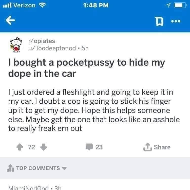 all Verizon 1:48 PM ... r/opiates u/Toodeeptonod • 5h I bought a pocketpussy to hide my dope in the car I just ordered a fleshlight and going to keep it in my car. I doubt a cop is going to stick his finger up it to get my dope. Hope this helps someone else. Maybe get the one that looks like an asshole to really freak em out 72 23 Share TOP COMMENTS