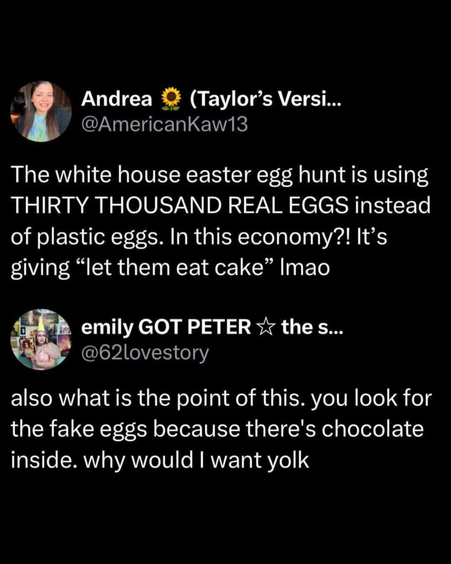 Andrea O (Taylor's Versi... @AmericanKaw13 The white house easter egg hunt is using THIRTY THOUSAND REAL EGGS instead of plastic eggs. In this economy?! It's giving "let them eat cake" Ima emily GOT PETER ⅐ the s... @62lovestory also what is the point of this. you look for the fake eggs because there's chocolate inside. why would I want yolk