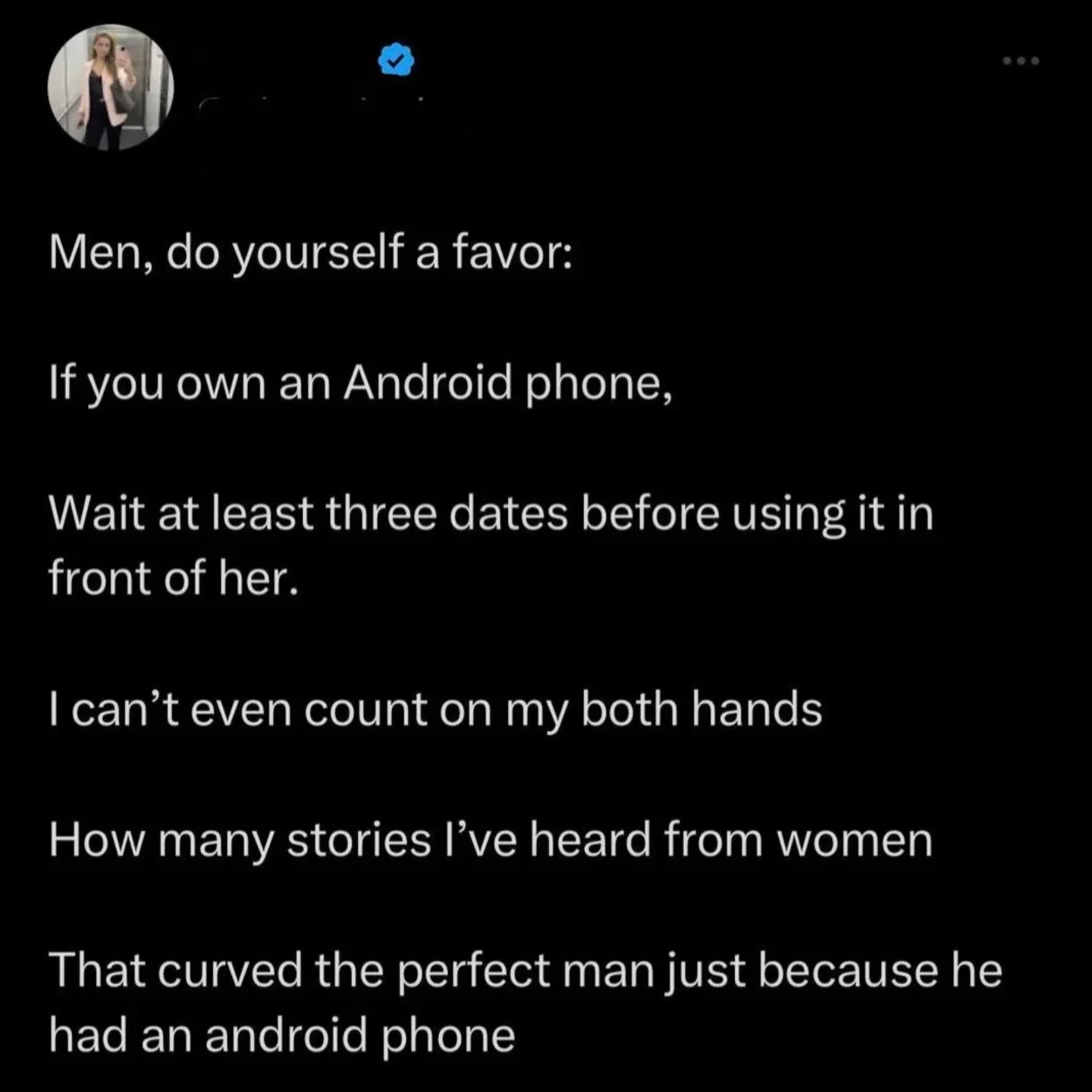 Men, do yourself a favor: If you own an Android phone, Wait at least three dates before using it in front of her. I can't even count on my both hands How many stories l've heard from women That curved the perfect man just because he had an android phone