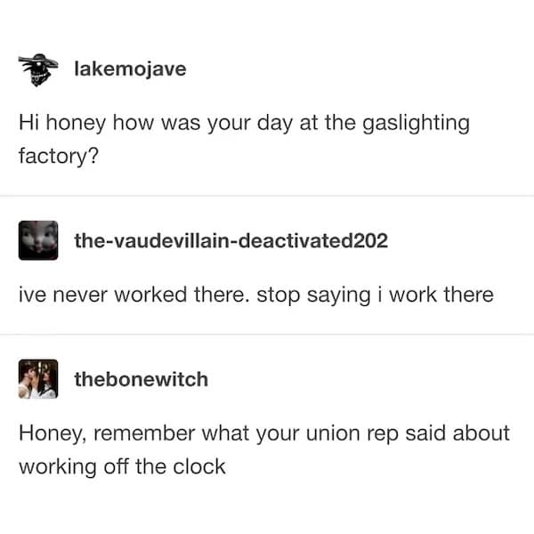 lakemojave Hi honey how was your day at the gaslighting factory? the-vaudevillain-deactivated202 ive never worked there. stop saying i work there thebonewitch Honey, remember what your union rep said about working off the clock