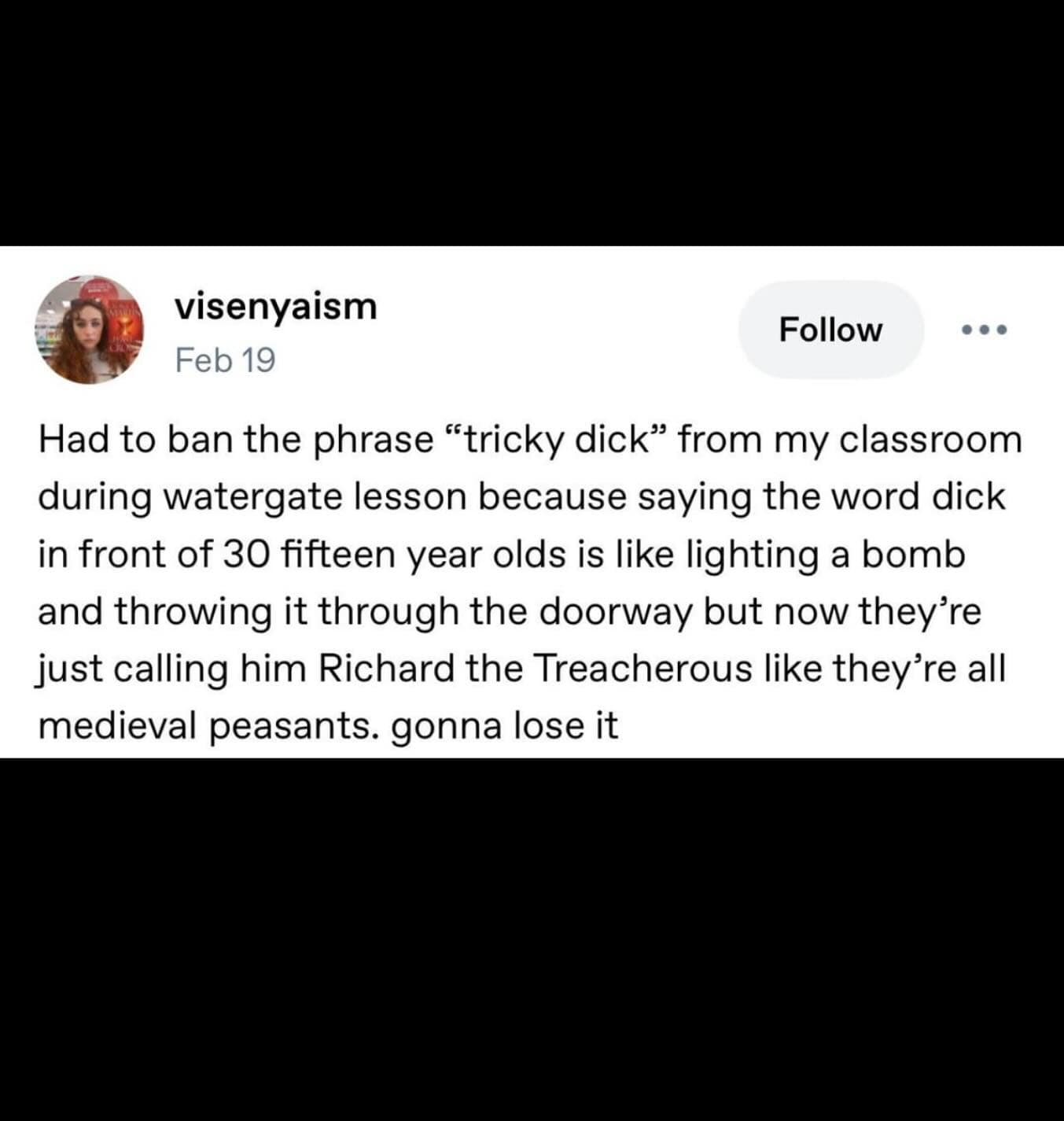 visenyaism Feb 19 Follow Had to ban the phrase "tricky dick" from my classroom during watergate lesson because saying the word dick in front of 30 fifteen year olds is like lighting a bomb and throwing it through the doorway but now they're just calling him Richard the Treacherous like they're all medieval peasants. gonna lose it