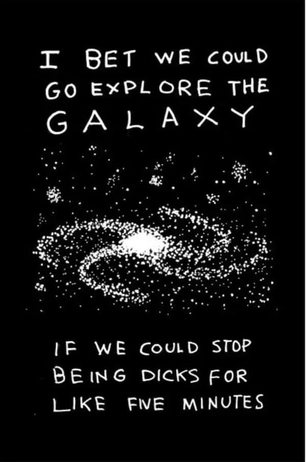 T BET WE COULD GO EXPLORE THE GALAXY IF WE COULD STOP BEING DICKS FOR LIKE FIE MINUTES