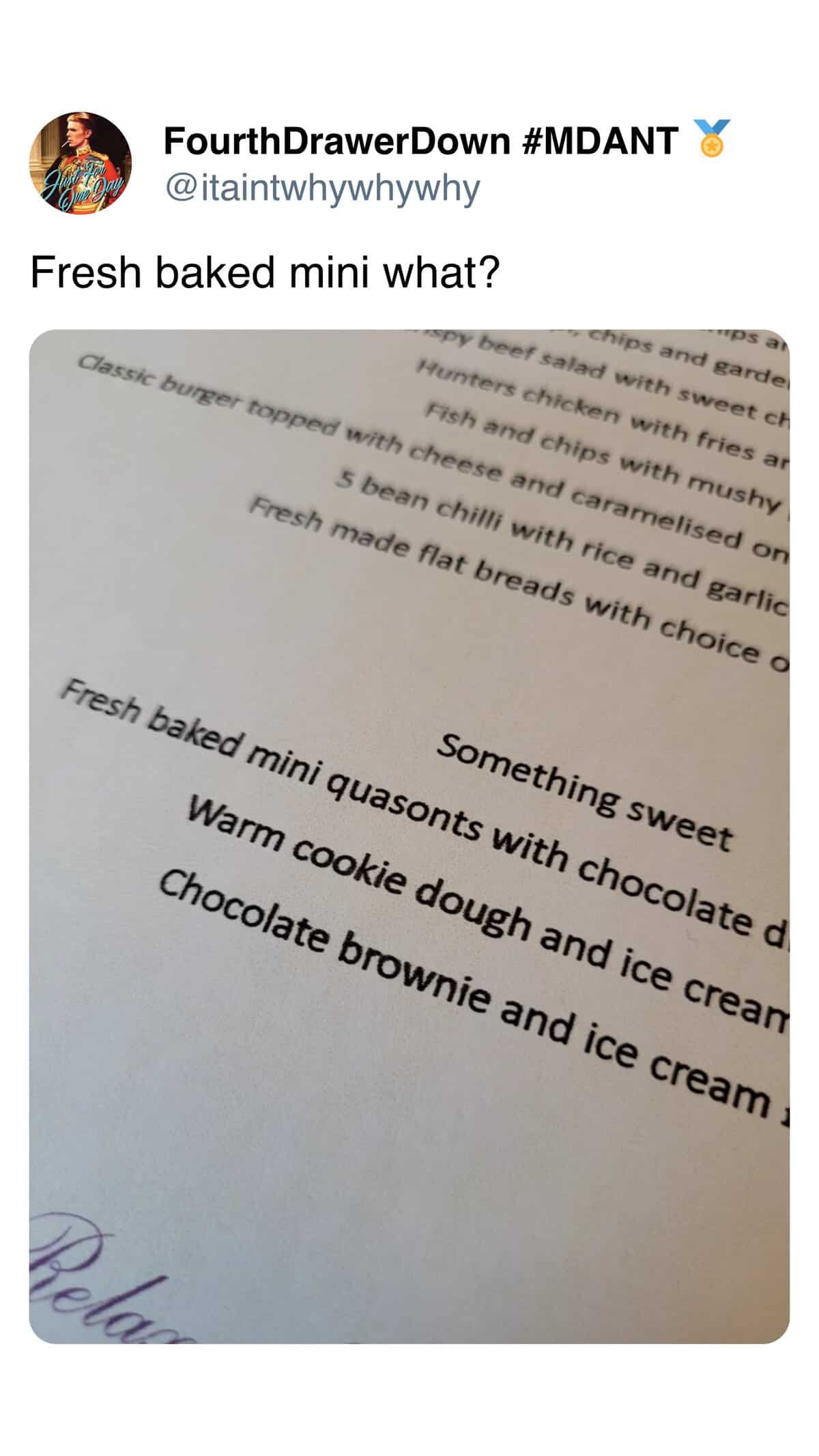 FourthDrawerDown #MDANT % @itaintwhywhywhy Fresh baked mini what? rps a chips and garde spy beef salad with sweet ch Hunters chicken with fries ar Fish and chips with mushy Classic burger topped with cheese and caramelised on 5 bean chilli with rice and garlic Fresh made flat breads with choice o Something sweet Fresh baked mini quasonts with chocolate d Warm cookie dough and ice crean Chocolate brownie and ice cream Polo