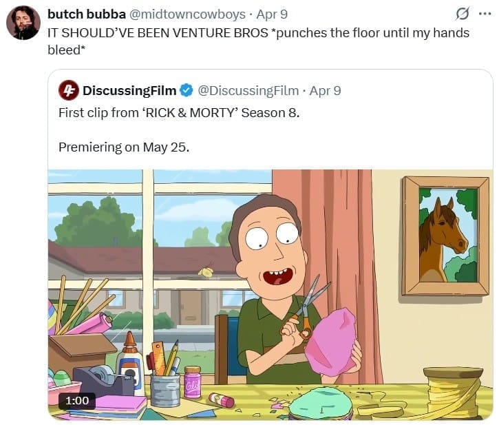 butch bubba @midtowncowboys • Apr 9 IT SHOULD'VE BEEN VENTURE BROS *punches the floor until my hands bleed* 4 DiscussingFilm ® @DiscussingFilm • Apr 9 First clip from 'RICK & MORTY' Season 8. Premiering on May 25. 1:00
