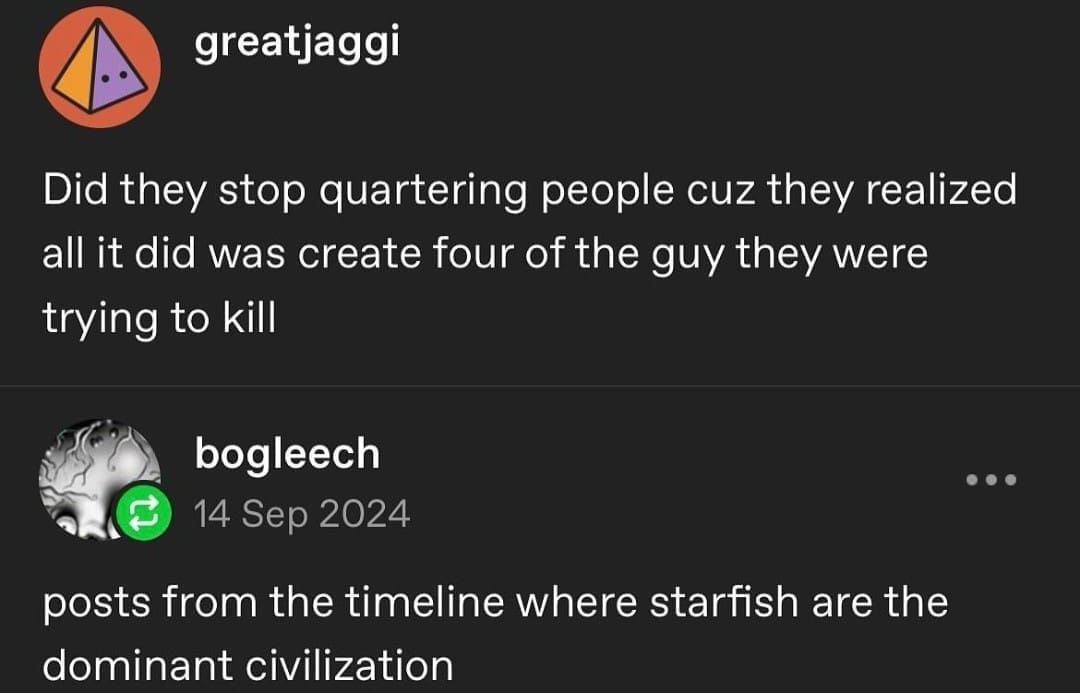 greatjaggi Did they stop quartering people cuz they realized all it did was create four of the guy they were trying to kill bogleech 14 Sep 2024 posts from the timeline where starfish are the dominant civilization