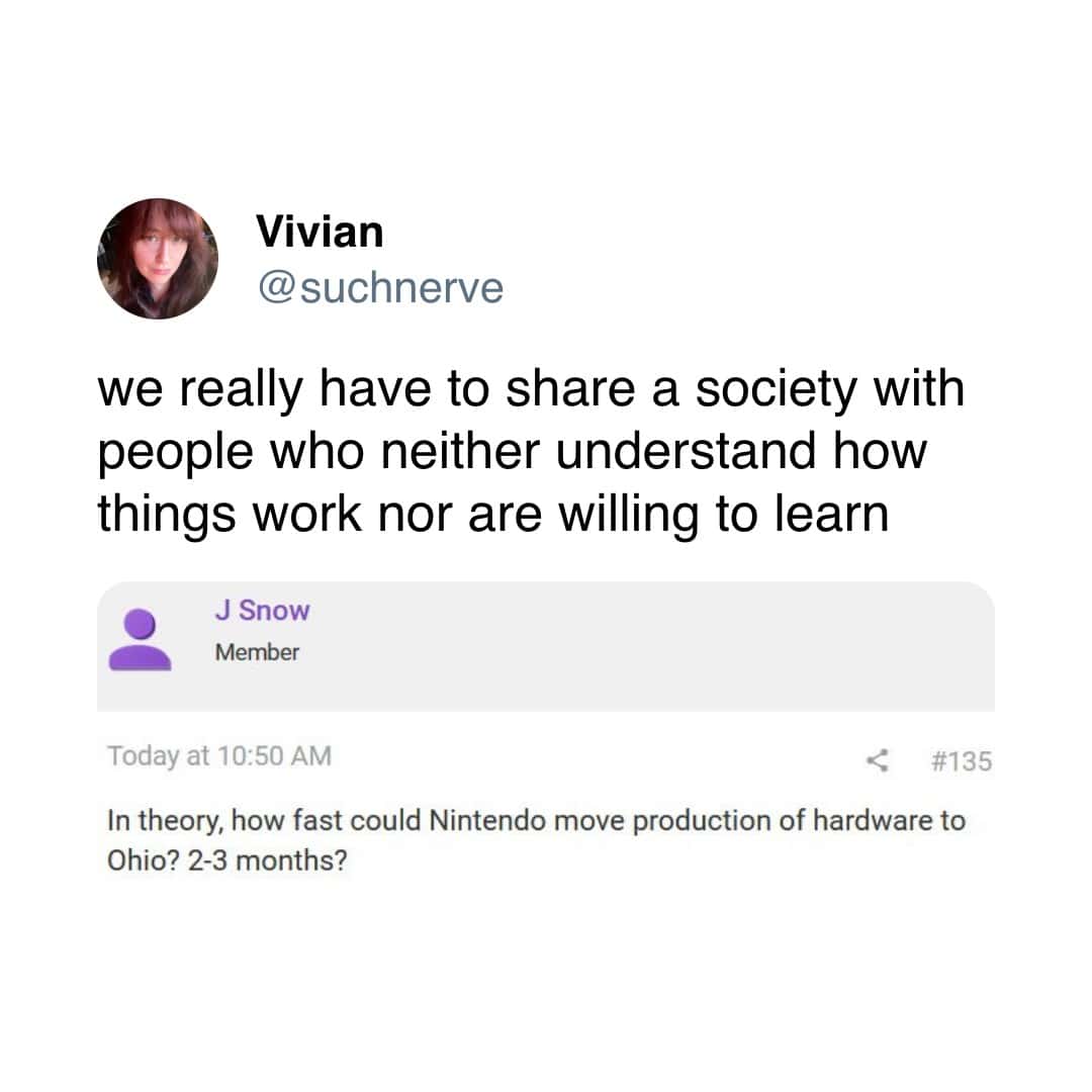 Vivian @ suchnerve we really have to share a society with people who neither understand how things work nor are willing to learn J Snow Member Today at 10:50 AM < #135 In theory, how fast could Nintendo move production of hardware to Ohio? 2-3 months?