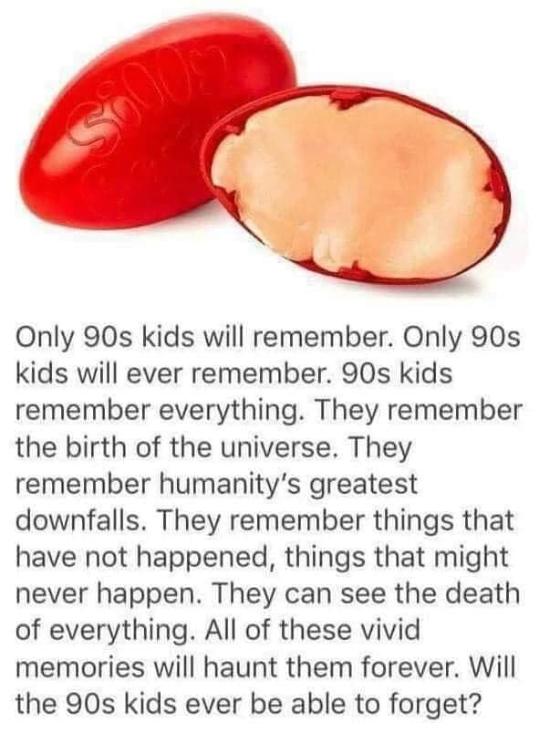 Only 90s kids will remember. Only 90s kids will ever remember. 90s kids remember everything. They remember the birth of the universe. They remember humanity's greatest downfalls. They remember things that have not happened, things that might never happen. They can see the death of everything. All of these vivid memories will haunt them forever. Will the 90s kids ever be able to forget?
