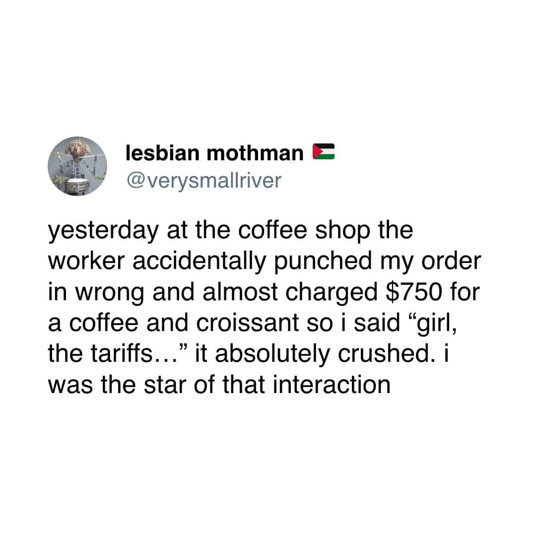 lesbian mothman E @verysmallriver yesterday at the coffee shop the worker accidentally punched my order in wrong and almost charged $750 for a coffee and croissant so i said "girl, the tariffs.. .." it absolutely crushed. i was the star of that interaction