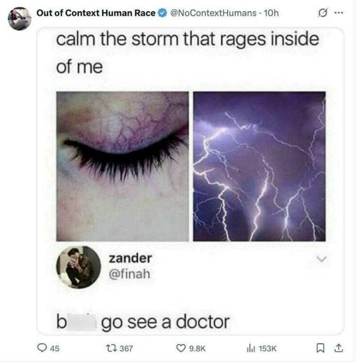 Out of Context Human Race @NoContextHumans • 10h calm the storm that rages inside of me g zander @finah b • 45 go see a doctor 17 367 © 9.8K ih 153K Q