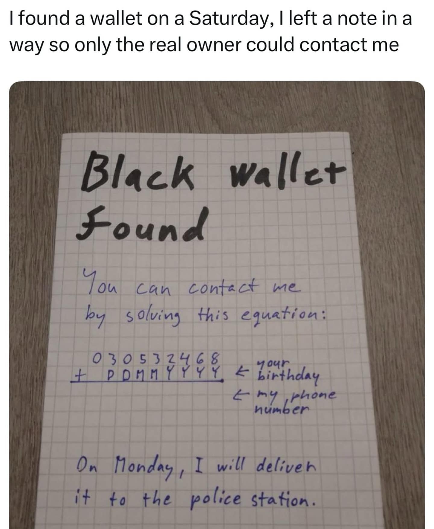 I found a wallet on a Saturday, I left a note in a way so only the real owner could contact me Black wallet Found You can contact me by , solving this equation: 930533458 . = binthday 4 min behone On Monday, I will deliven it to the police station.