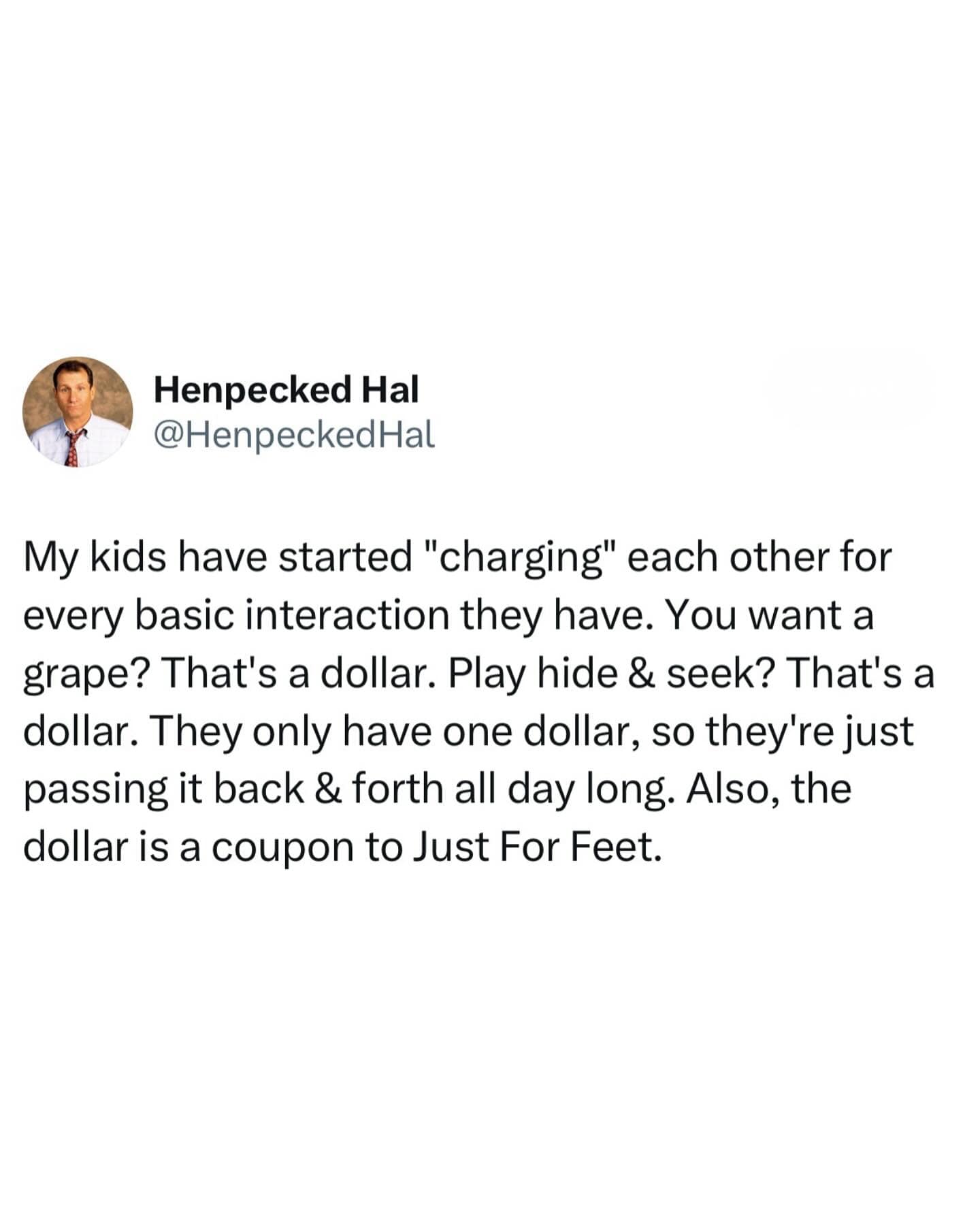 Henpecked Hal @HenpeckedHal My kids have started "charging" each other for every basic interaction they have. You want a grape? That's a dollar. Play hide & seek? That's a dollar. They only have one dollar, so they're just passing it back & forth all day long. Also, the dollar is a coupon to Just For Feet.