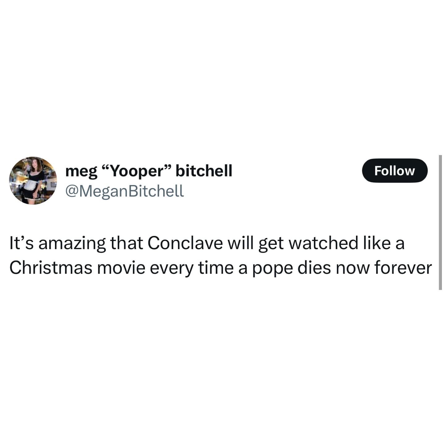 meg "Yooper" bitchell @MeganBitchell Follow It's amazing that Conclave will get watched like a Christmas movie every time a pope dies now forever