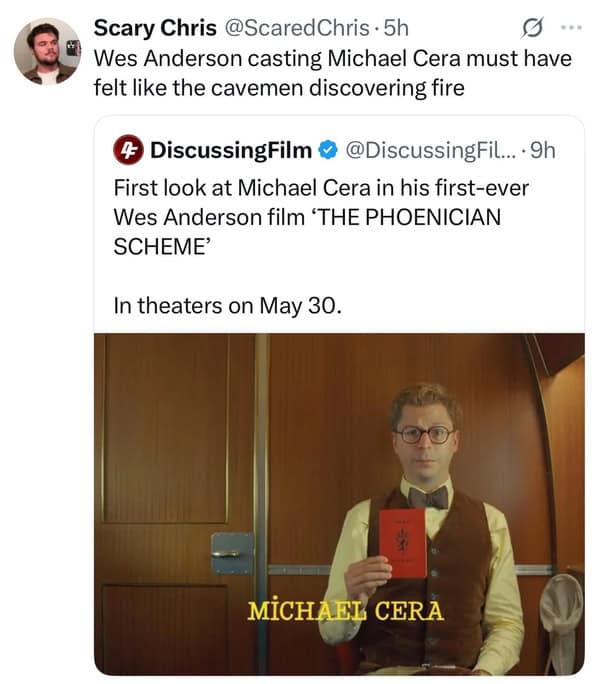 Scary Chris @ScaredChris • 5h Wes Anderson casting Michael Cera must have felt like the cavemen discovering fire DiscussingFilm く @Discussing Fil... • 9h First look at Michael Cera in his first-ever Wes Anderson film 'THE PHOENICIAN SCHEME' In theaters on May 30. MICHAEL CERA