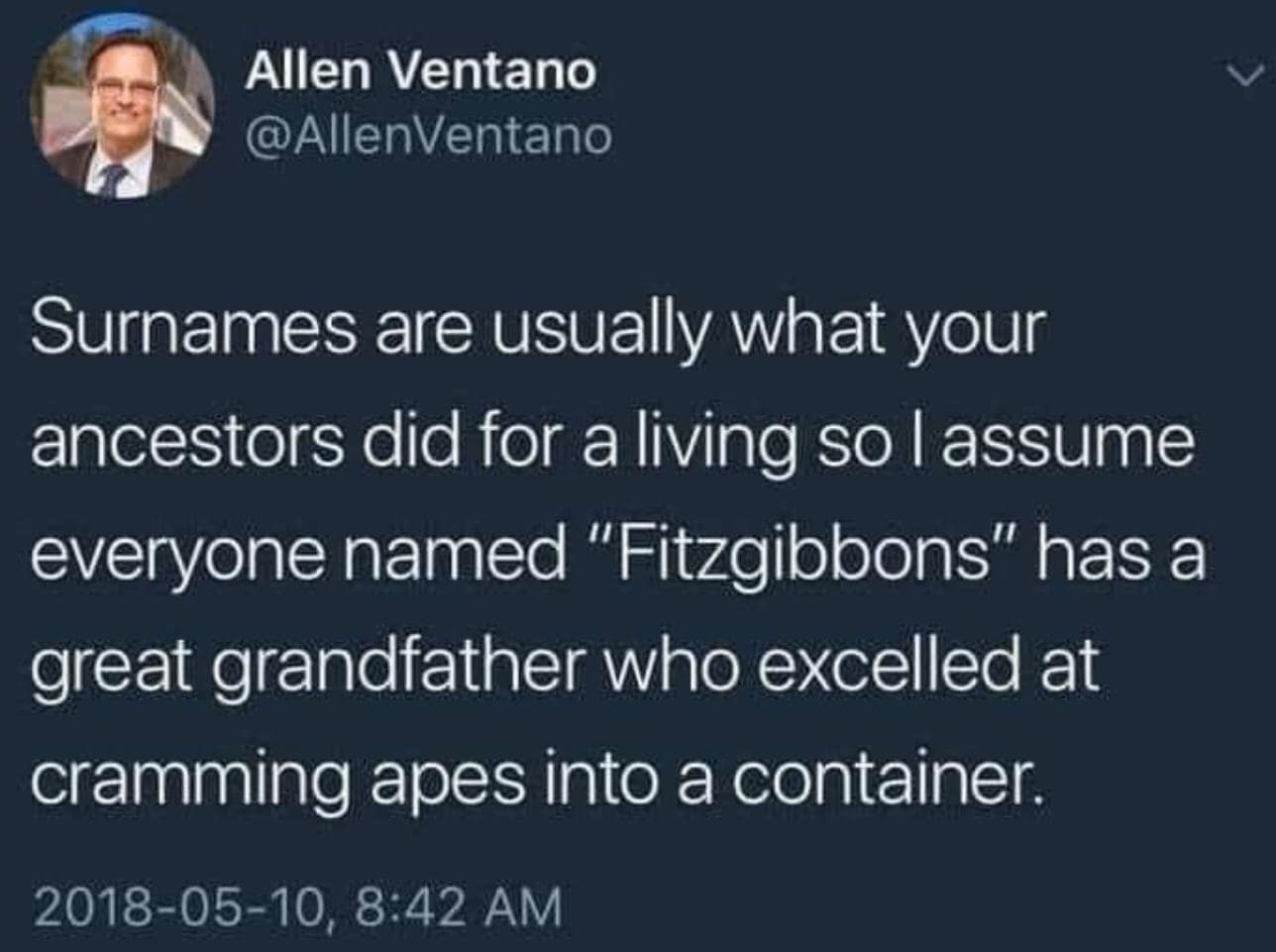 Allen Ventano @AllenVentano Surnames are usually what your ancestors did for a living so I assume everyone named "Fitzgibbons" has a great grandfather who excelled at cramming apes into a container. 2018-05-10, 8:42 AM
