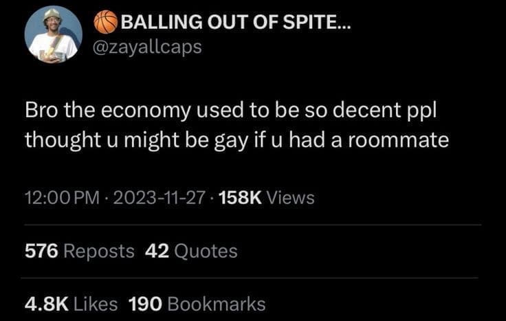 BALLING OUT OF SPITE... @zayallcaps Bro the economy used to be so decent ppl thought u might be gay if u had a roommate 12:00 PM • 2023-11-27 • 158K Views 576 Reposts 42 Quotes 4.8K Likes 190 Bookmarks