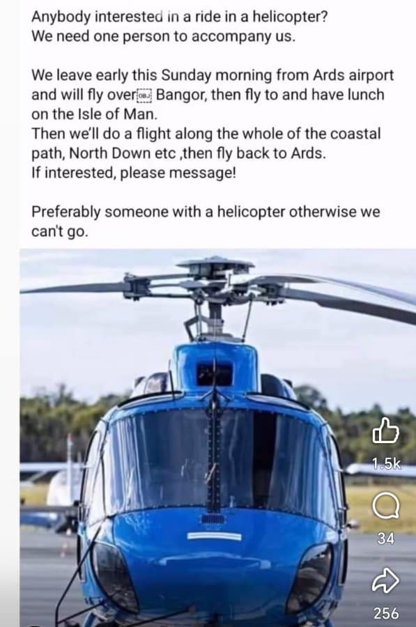 Anybody interested in a ride in a helicopter? We need one person to accompany us. We leave early this Sunday morning from Ards airport and will fly over@ Bangor, then fly to and have lunch on the Isle of Man. Then we'll do a flight along the whole of the coastal path, North Down etc ,then fly back to Ards. If interested, please message! Preferably someone with a helicopter otherwise we can't go. 1.5k 34 256