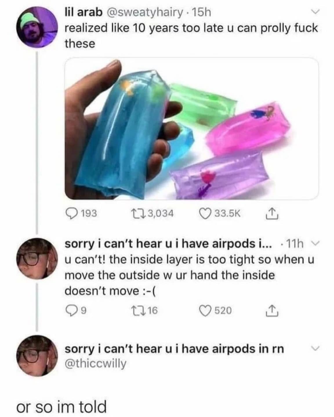 lil arab @sweatyhairy • 15h realized like 10 years too late u can prolly fuck these • 193 173,034 © 33.5K sorry i can't hear u i have airpods i... • 11h u can't! the inside layer is too tight so when u move the outside w ur hand the inside doesn't move :-( 1716 © 520 1, sorry i can't hear u i have airpods in r @thiccwilly or so im told