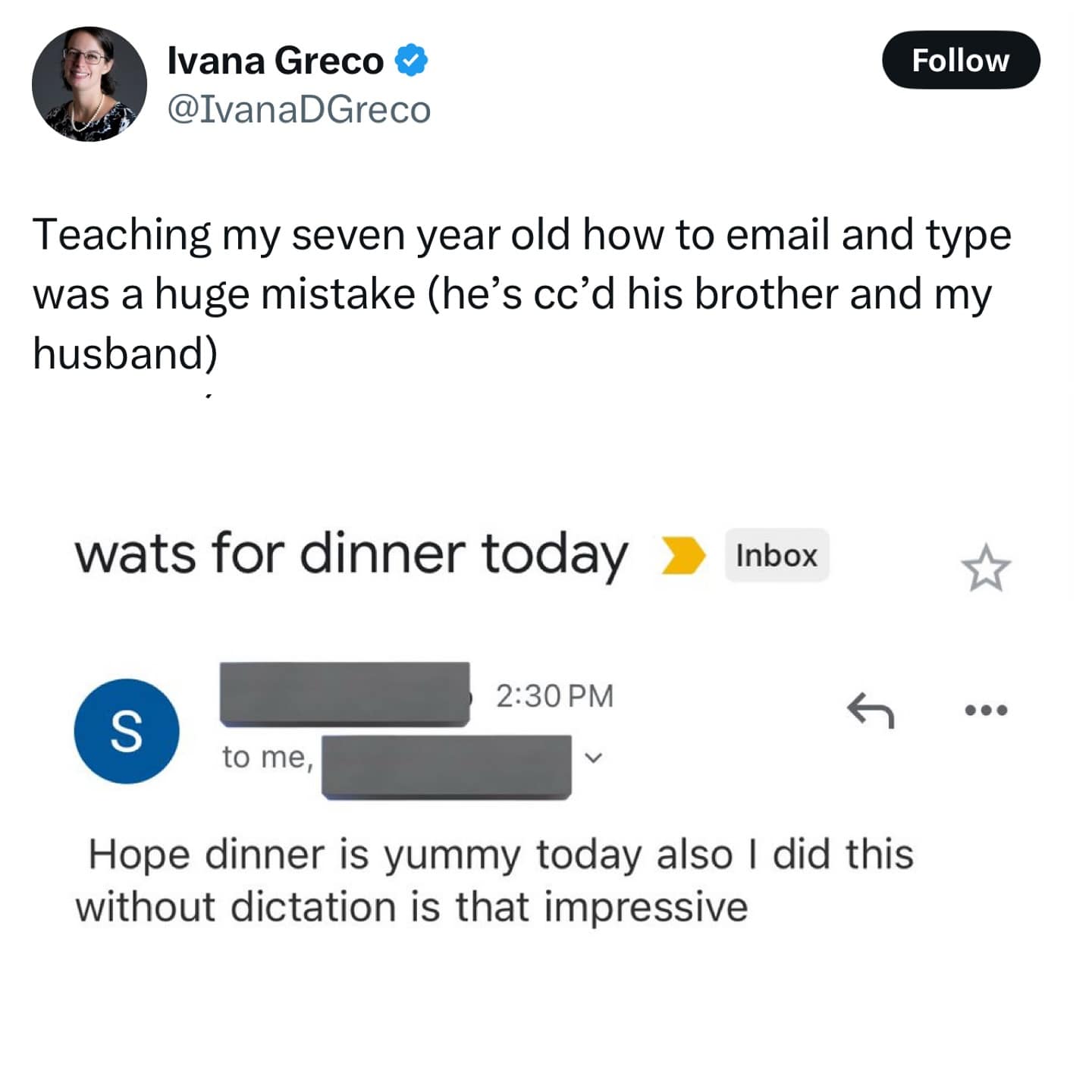 Ivana Greco @IvanaDGreco Follow Teaching my seven year old how to email and type was a huge mistake (he's cc'd his brother and my husband) wats for dinner today Inbox 2:30 PM ← S to me, Hope dinner is yummy today also I did this without dictation is that impressive