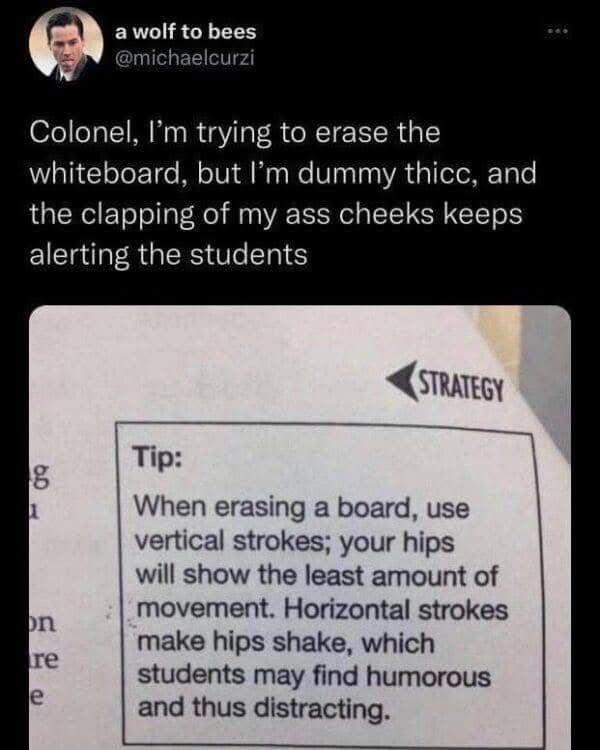 a wolf to bees @michaelcurzi Colonel, I'm trying to erase the whiteboard, but I'm dummy thice, and the clapping of my ass cheeks keeps alerting the students STRATEGY 8 Dn re e Tip: When erasing a board, use vertical strokes; your hips will show the least amount of movement. Horizontal strokes make hips shake, which students may find humorous and thus distracting.
