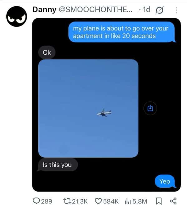 Danny @SMOOCHONTHE... • 1d O my plane is about to go over your apartment in like 20 seconds Ok 山 Is this you Yep 9 289 1721.3K 584K ill 5.8M