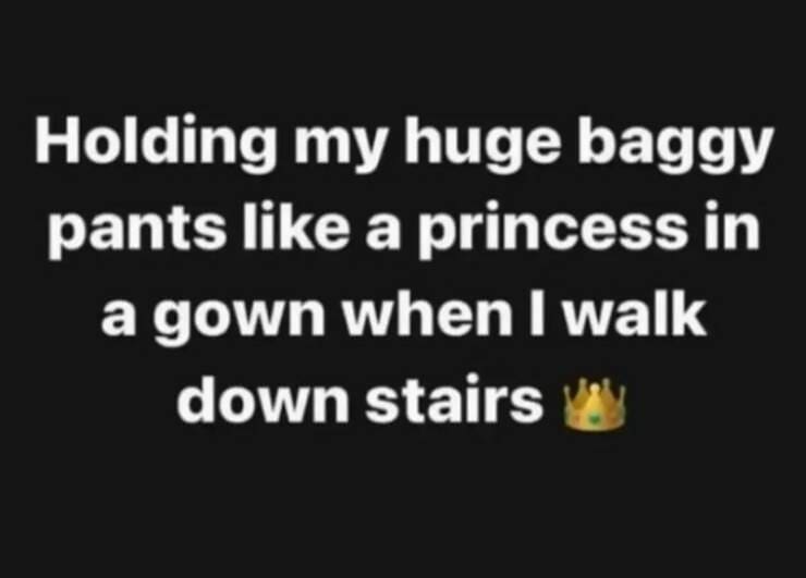 Holding my huge baggy pants like a princess in a gown when I walk down stairs