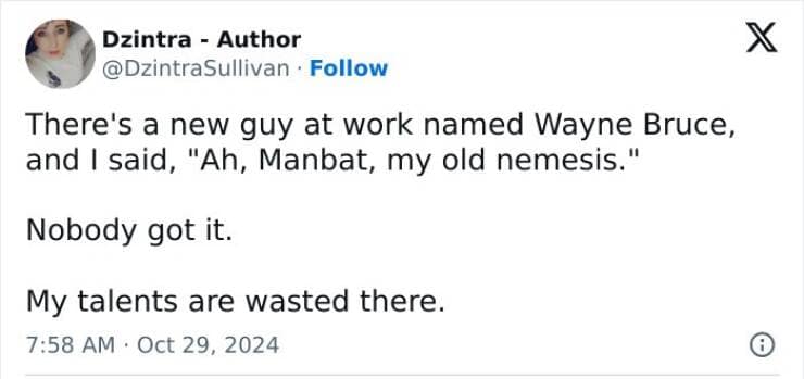 There's a new guy at work named Wayne Bruce, and I said, "Ah, Manbat, my old nemesis." Nobody got it. My talents are wasted there.