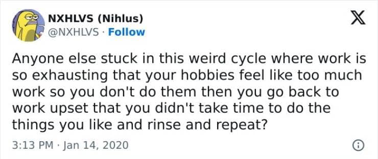 Anyone else stuck in this weird cycle where work is so exhausting that your hobbies feel like too much work so you don't do them then you go back to work upset that you didn't take time to do the things you like and rinse and repeat?