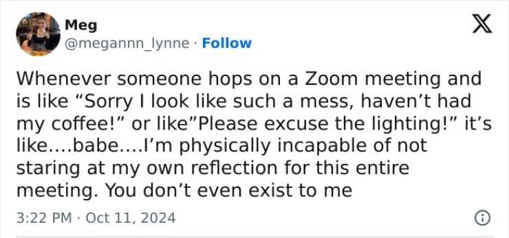 Whenever someone hops on a Zoom meeting and is like "Sorry I look like such a mess, haven't had my coffee!" or like"Please excuse the lighting!" it's like...babe....l'm physically incapable of not staring at my own reflection for this entire meeting. You don't even exist to me