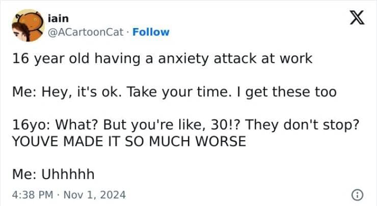 16 year old having a anxiety attack at work Me: Hey, it's ok. Take your time. I get these too 16yo: What? But you're like, 30!? They don't stop? YOUVE MADE IT SO MUCH WORSE