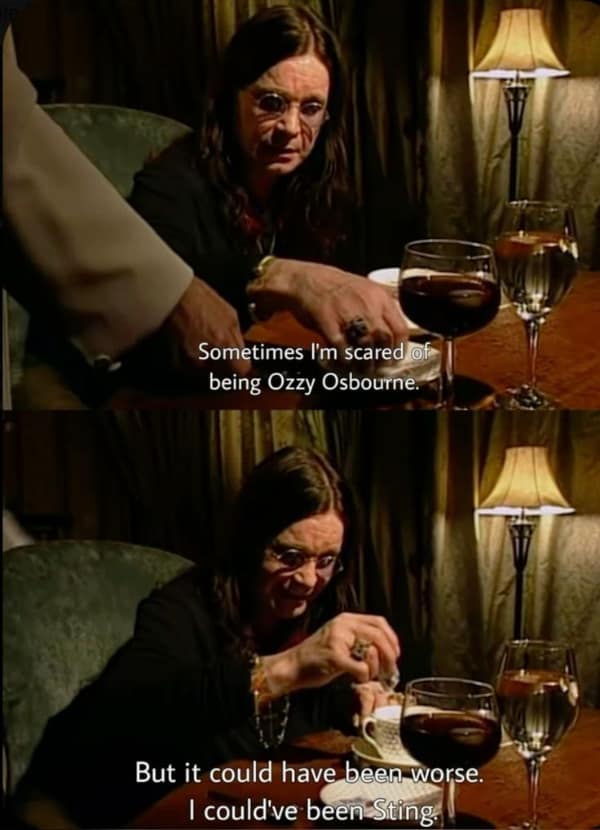 Sometimes I'm scared of being Ozzy Osbourne. But it could have been worse. I could've been Sting