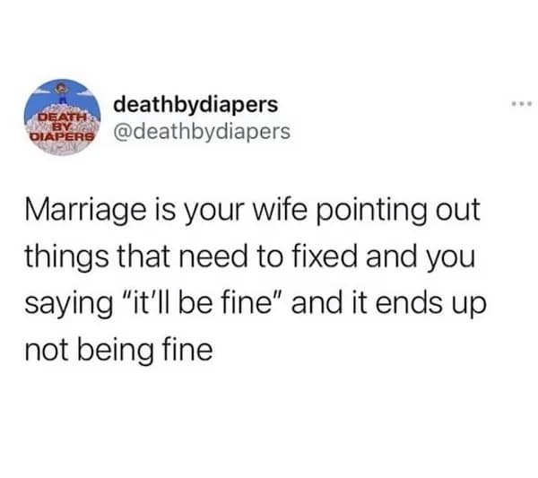 Marriage is your wife pointing out things that need to fixed and you saying "it'll be fine" and it ends up not being fine