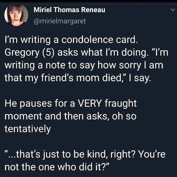 I'm writing a condolence card. Gregory (5) asks what I'm doing. "I'm writing a note to say how sorry I am that my friend's mom died," I say. He pauses for a VERY fraught moment and then asks, oh so tentatively ...that's just to be kind, right? You're not the one who did it?"