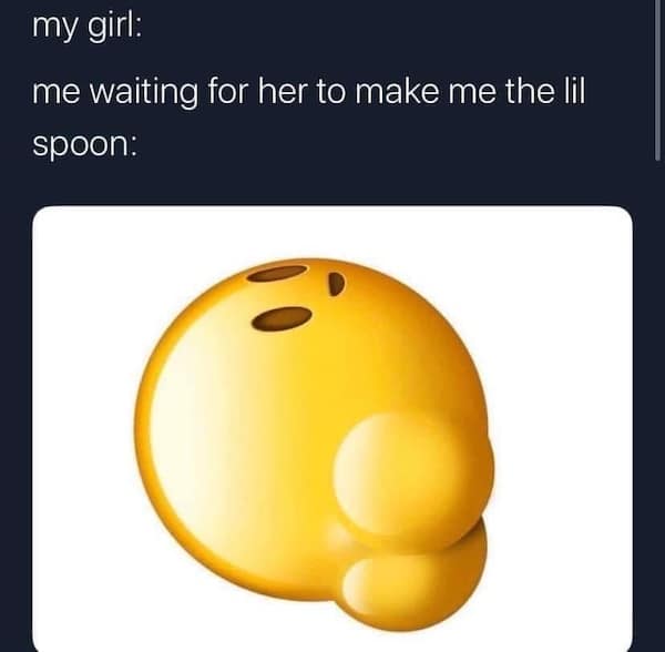 my girl: me waiting for her to make me the lil spoon: