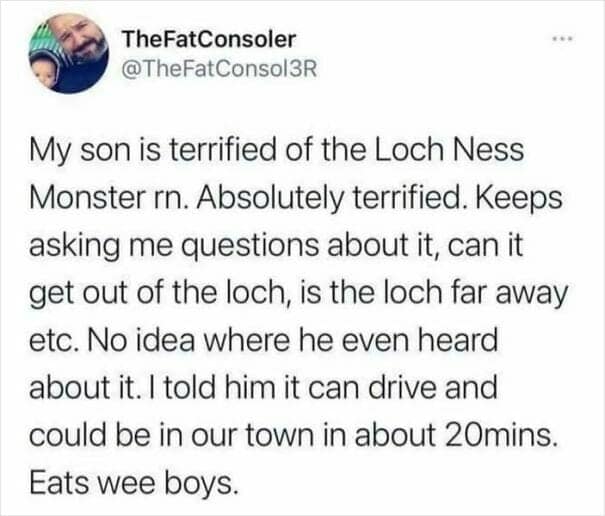 My son is terrified of the Loch Ness Monster rn. Absolutely terrified. Keeps asking me questions about it, can it get out of the loch, is the loch far away etc. No idea where he even heard about it. I told him it can drive and could be in our town in about 20mins. Eats wee boys.