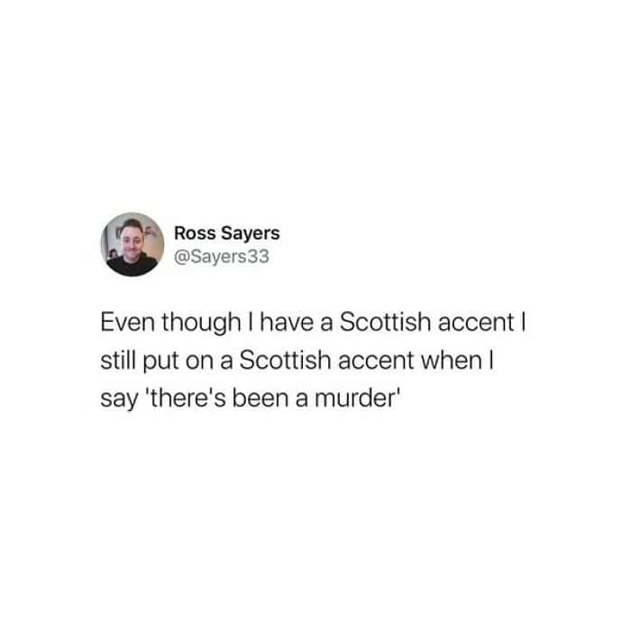Even though I have a Scottish accent I still put on a Scottish accent when I say 'there's been a murder'