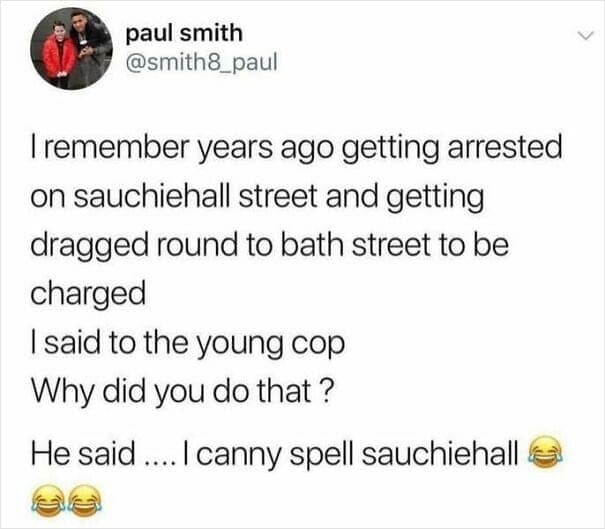 I remember years ago getting arrested on sauchiehall street and getting dragged round to bath street to be charged I said to the young cop Why did you do that ? He said .... I canny spell sauchiehall