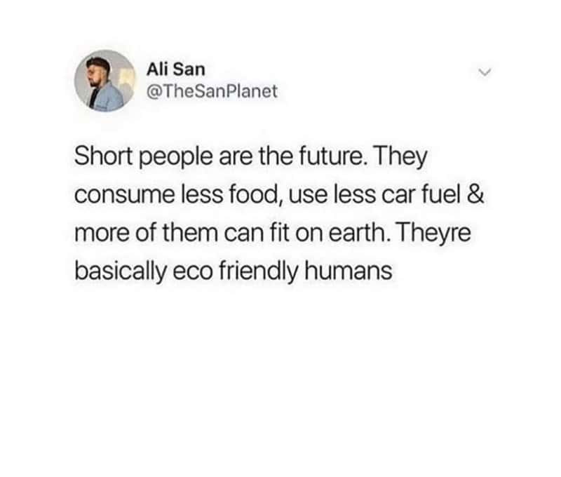 Short people are the future. They consume less food, use less car fuel & more of them can fit on earth. Theyre basically eco friendly humans