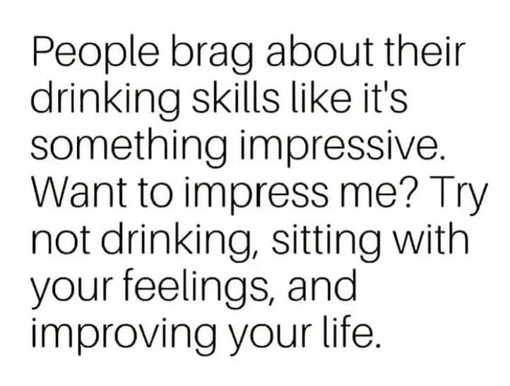 People brag about their drinking skills like it's something impressive. Want to impress me? Try not drinking, sitting with your feelings, and improving your life.