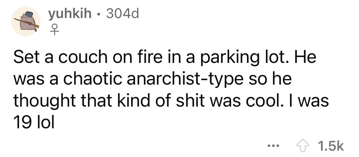 Set a couch on fire in a parking lot. He was a chaotic anarchist-type so he thought that kind of shit was cool. I was 19 lol