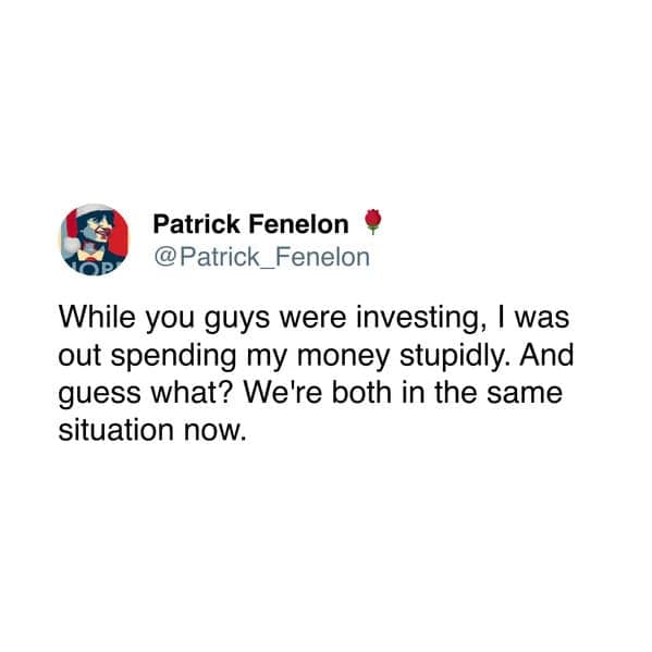While you guys were investing, I was out spending my money stupidly. And guess what? We're both in the same situation now.