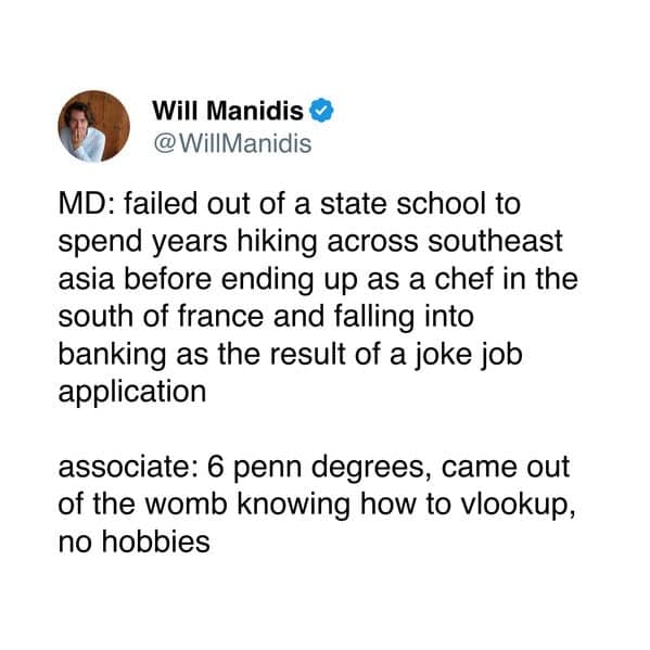 MD: failed out of a state school to spend years hiking across southeast asia before ending up as a chef in the south of france and falling into banking as the result of a joke job application associate: 6 penn degrees, came out of the womb knowing how to vlookup, no hobbies