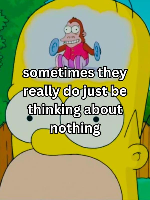 sometimes they really do just be thinking about nothing