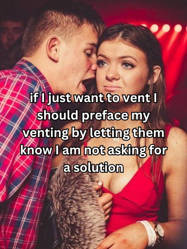 if i just want to vent I should preface my venting by letting them know I am not asking for a solution
