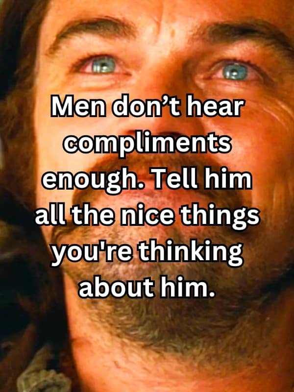 Men don't hear compliments enough. Tell him all the nice things you're thinking about him.