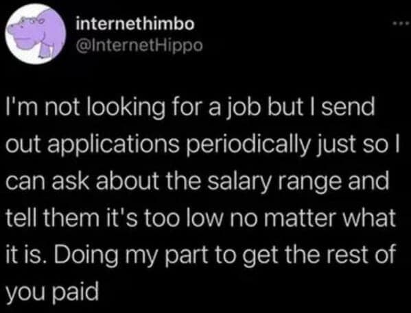 I'm not looking for a job but I send out applications periodically just so l can ask about the salary range and tell them it's too low no matter what it is. Doing my part to get the rest of you paid