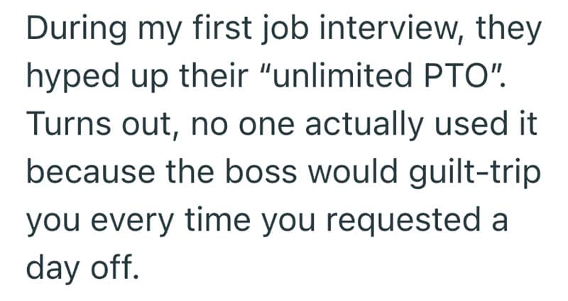 During my first job interview, they hyped up their "unlimited PTO". Turns out, no one actually used it because the boss would guilt-trip you every time you requested a day off.