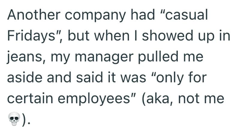 Another company had "casual Fridays", but when I showed up in jeans, my manager pulled me aside and said it was "only for certain employees" (aka, not me