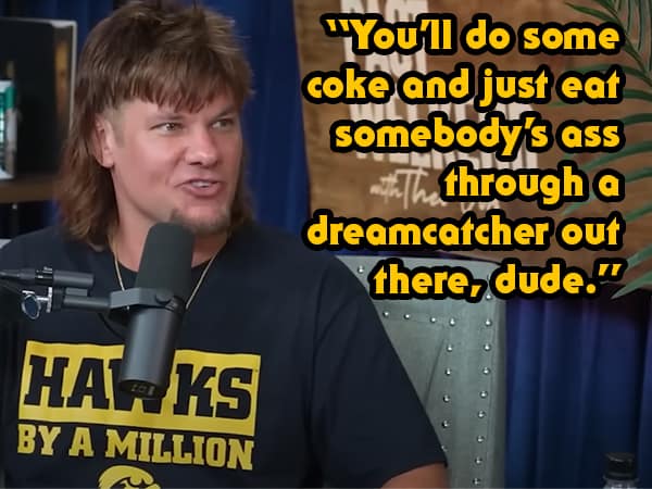 "You'll do some coke and just eat somebody's ass through a dreamcatcher out there, dude."