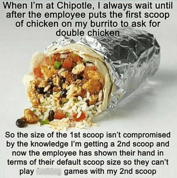When I'm at Chipotle, I always wait until after the employee puts the first scoop of chicken on my burrito to ask for double chicken So the size of the 1st scoop isn't compromised by the knowledge I'm getting a 2nd scoop and now the employee has shown their hand in terms of their default scoop size so they can't play games with my 2nd scoop